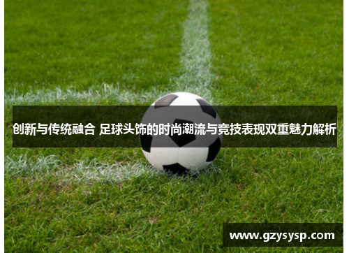 创新与传统融合 足球头饰的时尚潮流与竞技表现双重魅力解析