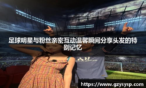 足球明星与粉丝亲密互动温馨瞬间分享头发的特别记忆